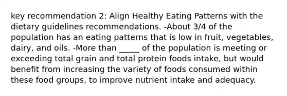 key recommendation 2: Align Healthy Eating Patterns with the dietary guidelines recommendations. -About 3/4 of the population has an eating patterns that is low in fruit, vegetables, dairy, and oils. -More than _____ of the population is meeting or exceeding total grain and total protein foods intake, but would benefit from increasing the variety of foods consumed within these food groups, to improve nutrient intake and adequacy.