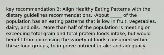 key recommendation 2: Align Healthy Eating Patterns with the dietary guidelines recommendations. -About _____ of the population has an eating patterns that is low in fruit, vegetables, dairy, and oils. -More than half of the population is meeting or exceeding total grain and total protein foods intake, but would benefit from increasing the variety of foods consumed within these food groups, to improve nutrient intake and adequacy.