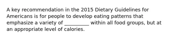 A key recommendation in the 2015 Dietary Guidelines for Americans is for people to develop eating patterns that emphasize a variety of __________ within all food groups, but at an appropriate level of calories.