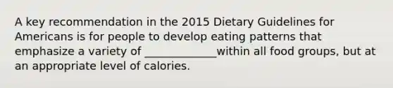 A key recommendation in the 2015 Dietary Guidelines for Americans is for people to develop eating patterns that emphasize a variety of _____________within all food groups, but at an appropriate level of calories.