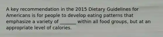 A key recommendation in the 2015 Dietary Guidelines for Americans is for people to develop eating patterns that emphasize a variety of _______ within all food groups, but at an appropriate level of calories.