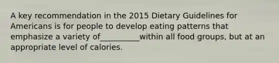 A key recommendation in the 2015 Dietary Guidelines for Americans is for people to develop eating patterns that emphasize a variety of__________within all food groups, but at an appropriate level of calories.