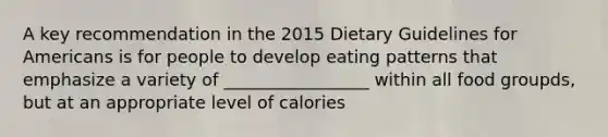 A key recommendation in the 2015 Dietary Guidelines for Americans is for people to develop eating patterns that emphasize a variety of _________________ within all food groupds, but at an appropriate level of calories