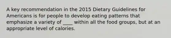 A key recommendation in the 2015 Dietary Guidelines for Americans is for people to develop eating patterns that emphasize a variety of ____ within all the food groups, but at an appropriate level of calories.