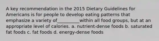 A key recommendation in the 2015 Dietary Guidelines for Americans is for people to develop eating patterns that emphasize a variety of__________within all food groups, but at an appropriate level of calories. a. nutrient-dense foods b. saturated fat foods c. fat foods d. energy-dense foods