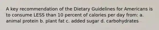 A key recommendation of the Dietary Guidelines for Americans is to consume LESS than 10 percent of calories per day from: a. animal protein b. plant fat c. added sugar d. carbohydrates