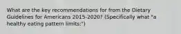 What are the key recommendations for from the Dietary Guidelines for Americans 2015-2020? (Specifically what "a healthy eating pattern limits:")