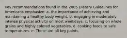 Key recommendations found in the 2005 Dietary Guidelines for Americans emphasize: a. the importance of achieving and maintaining a healthy body weight. b. engaging in moderately intense physical activity on most weekdays. c. focusing on whole grains and highly colored vegetables. d. cooking foods to safe temperatures. e. These are all key points.