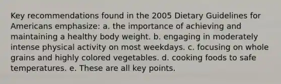 Key recommendations found in the 2005 Dietary Guidelines for Americans emphasize: a. the importance of achieving and maintaining a healthy body weight. b. engaging in moderately intense physical activity on most weekdays. c. focusing on whole grains and highly colored vegetables. d. cooking foods to safe temperatures. e. These are all key points.