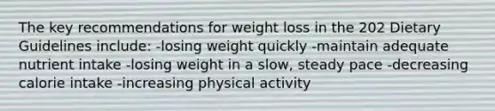 The key recommendations for weight loss in the 202 Dietary Guidelines include: -losing weight quickly -maintain adequate nutrient intake -losing weight in a slow, steady pace -decreasing calorie intake -increasing physical activity