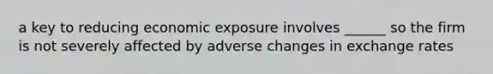 a key to reducing economic exposure involves ______ so the firm is not severely affected by adverse changes in exchange rates