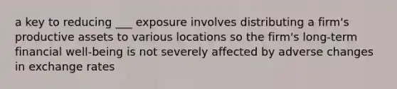 a key to reducing ___ exposure involves distributing a firm's productive assets to various locations so the firm's long-term financial well-being is not severely affected by adverse changes in exchange rates