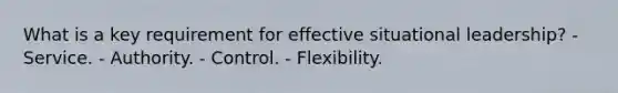 What is a key requirement for effective situational leadership? - Service. - Authority. - Control. - Flexibility.