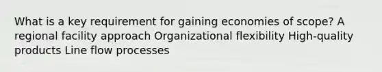 What is a key requirement for gaining economies of scope? A regional facility approach Organizational flexibility High-quality products Line flow processes