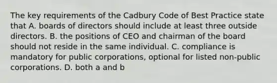 The key requirements of the Cadbury Code of Best Practice state that A. boards of directors should include at least three outside directors. B. the positions of CEO and chairman of the board should not reside in the same individual. C. compliance is mandatory for public corporations, optional for listed non-public corporations. D. both a and b