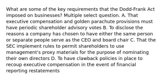 What are some of the key requirements that the Dodd-Frank Act imposed on businesses? Multiple select question. A. That executive compensation and golden parachute provisions must have periodic shareholder advisory votes B. To disclose the reasons a company has chosen to have either the same person or separate people serve as the CEO and board chair C. That the SEC implement rules to permit shareholders to use management's proxy materials for the purpose of nominating their own directors D. To have clawback policies in place to recoup executive compensation in the event of financial reporting restatements