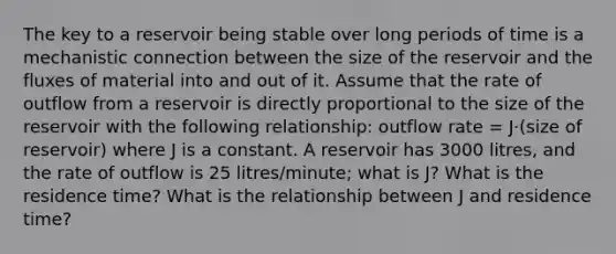 The key to a reservoir being stable over long periods of time is a mechanistic connection between the size of the reservoir and the fluxes of material into and out of it. Assume that the rate of outflow from a reservoir is directly proportional to the size of the reservoir with the following relationship: outflow rate = J·(size of reservoir) where J is a constant. A reservoir has 3000 litres, and the rate of outflow is 25 litres/minute; what is J? What is the residence time? What is the relationship between J and residence time?