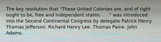 The key resolution that "These United Colonies are, and of right ought to be, free and independent states. . . ." was introduced into the Second Continental Congress by delegate Patrick Henry. Thomas Jefferson. Richard Henry Lee. Thomas Paine. John Adams.