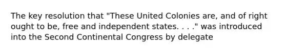 The key resolution that "These United Colonies are, and of right ought to be, free and independent states. . . ." was introduced into the Second Continental Congress by delegate