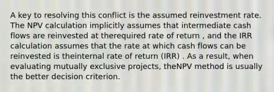 A key to resolving this conflict is the assumed reinvestment rate. The NPV calculation implicitly assumes that intermediate cash flows are reinvested at therequired rate of return , and the IRR calculation assumes that the rate at which cash flows can be reinvested is theinternal rate of return (IRR) . As a result, when evaluating mutually exclusive projects, theNPV method is usually the better decision criterion.