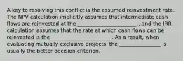 A key to resolving this conflict is the assumed reinvestment rate. The NPV calculation implicitly assumes that intermediate cash flows are reinvested at the _______________________ , and the IRR calculation assumes that the rate at which cash flows can be reinvested is the________________________. As a result, when evaluating mutually exclusive projects, the ________________ is usually the better decision criterion.