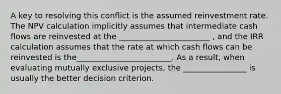 A key to resolving this conflict is the assumed reinvestment rate. The NPV calculation implicitly assumes that intermediate cash flows are reinvested at the _______________________ , and the IRR calculation assumes that the rate at which cash flows can be reinvested is the________________________. As a result, when evaluating mutually exclusive projects, the ________________ is usually the better decision criterion.