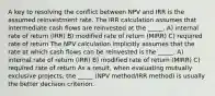 A key to resolving the conflict between NPV and IRR is the assumed reinvestment rate. The IRR calculation assumes that intermediate cash flows are reinvested at the _____. A) internal rate of return (IRR) B) modified rate of return (MIRR) C) required rate of return The NPV calculation implicitly assumes that the rate at which cash flows can be reinvested is the _____. A) internal rate of return (IRR) B) modified rate of return (MIRR) C) required rate of return As a result, when evaluating mutually exclusive projects, the _____ (NPV method/IRR method) is usually the better decision criterion.