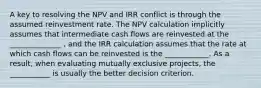 A key to resolving the NPV and IRR conflict is through the assumed reinvestment rate. The NPV calculation implicitly assumes that intermediate cash flows are reinvested at the ______________ , and the IRR calculation assumes that the rate at which cash flows can be reinvested is the ____________. As a result, when evaluating mutually exclusive projects, the ___________ is usually the better decision criterion.