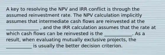 A key to resolving the NPV and IRR conflict is through the assumed reinvestment rate. The NPV calculation implicitly assumes that intermediate cash flows are reinvested at the ______________ , and the IRR calculation assumes that the rate at which cash flows can be reinvested is the ____________. As a result, when evaluating mutually exclusive projects, the ___________ is usually the better decision criterion.