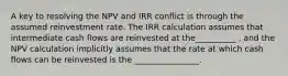 A key to resolving the NPV and IRR conflict is through the assumed reinvestment rate. The IRR calculation assumes that intermediate cash flows are reinvested at the__________ , and the NPV calculation implicitly assumes that the rate at which cash flows can be reinvested is the ________________.