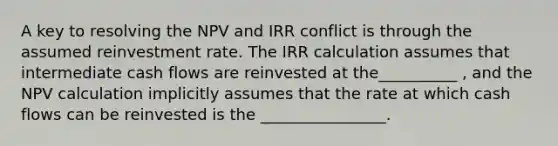 A key to resolving the NPV and IRR conflict is through the assumed reinvestment rate. The IRR calculation assumes that intermediate cash flows are reinvested at the__________ , and the NPV calculation implicitly assumes that the rate at which cash flows can be reinvested is the ________________.