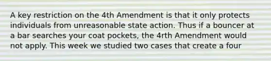 A key restriction on the 4th Amendment is that it only protects individuals from unreasonable state action. Thus if a bouncer at a bar searches your coat pockets, the 4rth Amendment would not apply. This week we studied two cases that create a four