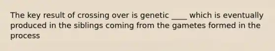 The key result of crossing over is genetic ____ which is eventually produced in the siblings coming from the gametes formed in the process