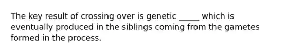 The key result of crossing over is genetic _____ which is eventually produced in the siblings coming from the gametes formed in the process.