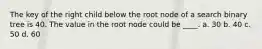 The key of the right child below the root node of a search binary tree is 40. The value in the root node could be ____. a. 30 b. 40 c. 50 d. 60