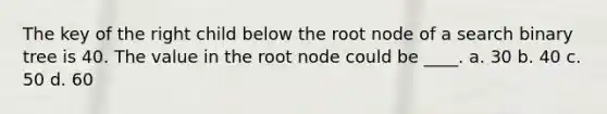 The key of the right child below the root node of a search binary tree is 40. The value in the root node could be ____. a. 30 b. 40 c. 50 d. 60