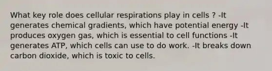 What key role does cellular respirations play in cells ? -It generates chemical gradients, which have potential energy -It produces oxygen gas, which is essential to cell functions -It generates ATP, which cells can use to do work. -It breaks down carbon dioxide, which is toxic to cells.