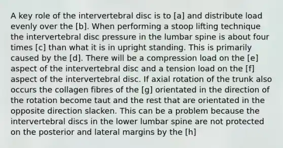 A key role of the intervertebral disc is to [a] and distribute load evenly over the [b]. When performing a stoop lifting technique the intervertebral disc pressure in the lumbar spine is about four times [c] than what it is in upright standing. This is primarily caused by the [d]. There will be a compression load on the [e] aspect of the intervertebral disc and a tension load on the [f] aspect of the intervertebral disc. If axial rotation of the trunk also occurs the collagen fibres of the [g] orientated in the direction of the rotation become taut and the rest that are orientated in the opposite direction slacken. This can be a problem because the intervertebral discs in the lower lumbar spine are not protected on the posterior and lateral margins by the [h]