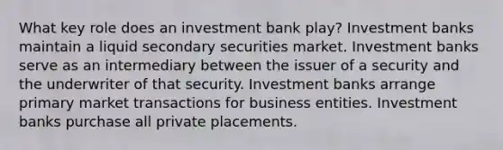 What key role does an investment bank play? Investment banks maintain a liquid secondary securities market. Investment banks serve as an intermediary between the issuer of a security and the underwriter of that security. Investment banks arrange primary market transactions for business entities. Investment banks purchase all private placements.