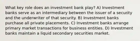 What key role does an investment bank play? A) Investment banks serve as an intermediary between the issuer of a security and the underwriter of that security. B) Investment banks purchase all private placements. C) Investment banks arrange primary market transactions for business entities. D) Investment banks maintain a liquid secondary securities market.