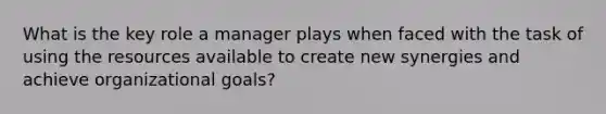 What is the key role a manager plays when faced with the task of using the resources available to create new synergies and achieve organizational goals?