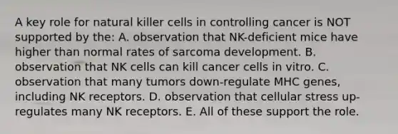 A key role for natural killer cells in controlling cancer is NOT supported by the: A. observation that NK-deficient mice have higher than normal rates of sarcoma development. B. observation that NK cells can kill cancer cells in vitro. C. observation that many tumors down-regulate MHC genes, including NK receptors. D. observation that cellular stress up-regulates many NK receptors. E. All of these support the role.