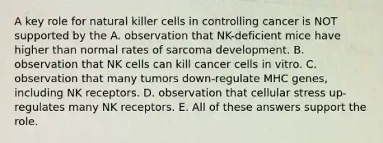 A key role for natural killer cells in controlling cancer is NOT supported by the A. observation that NK-deficient mice have higher than normal rates of sarcoma development. B. observation that NK cells can kill cancer cells in vitro. C. observation that many tumors down-regulate MHC genes, including NK receptors. D. observation that cellular stress up-regulates many NK receptors. E. All of these answers support the role.