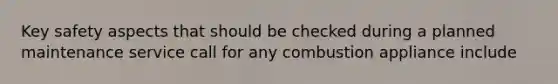 Key safety aspects that should be checked during a planned maintenance service call for any combustion appliance include