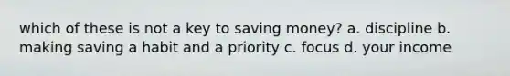 which of these is not a key to saving money? a. discipline b. making saving a habit and a priority c. focus d. your income