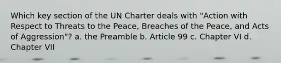 Which key section of the UN Charter deals with "Action with Respect to Threats to the Peace, Breaches of the Peace, and Acts of Aggression"? a. the Preamble b. Article 99 c. Chapter VI d. Chapter VII