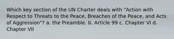 Which key section of the UN Charter deals with "Action with Respect to Threats to the Peace, Breaches of the Peace, and Acts of Aggression"? a. the Preamble. b. Article 99 c. Chapter VI d. Chapter VII