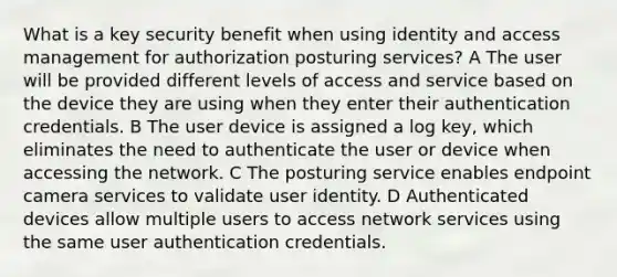 What is a key security benefit when using identity and access management for authorization posturing services? A The user will be provided different levels of access and service based on the device they are using when they enter their authentication credentials. B The user device is assigned a log key, which eliminates the need to authenticate the user or device when accessing the network. C The posturing service enables endpoint camera services to validate user identity. D Authenticated devices allow multiple users to access network services using the same user authentication credentials.