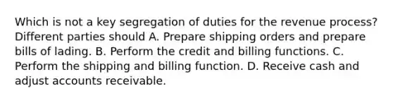 Which is not a key segregation of duties for the revenue process? Different parties should A. Prepare shipping orders and prepare bills of lading. B. Perform the credit and billing functions. C. Perform the shipping and billing function. D. Receive cash and adjust accounts receivable.