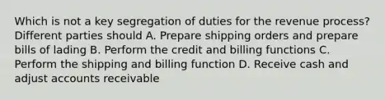 Which is not a key segregation of duties for the revenue process? Different parties should A. Prepare shipping orders and prepare bills of lading B. Perform the credit and billing functions C. Perform the shipping and billing function D. Receive cash and adjust accounts receivable